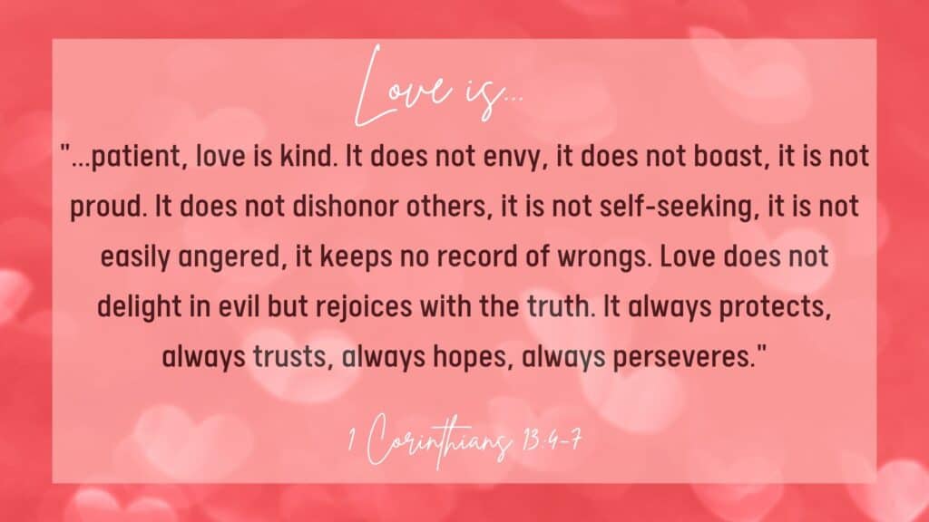 1 Corinthians 13:4-7 shows us what God's love looks like. It says, "Love is patient, love is kind. It does not envy, it does not boast, it is not proud. It does not dishonor others, it is not self-seeking, it is not easily angered, it keeps no record of wrongs. Love does not delight in evil but rejoices with the truth. It always protects, always trusts, always hopes, always perseveres."